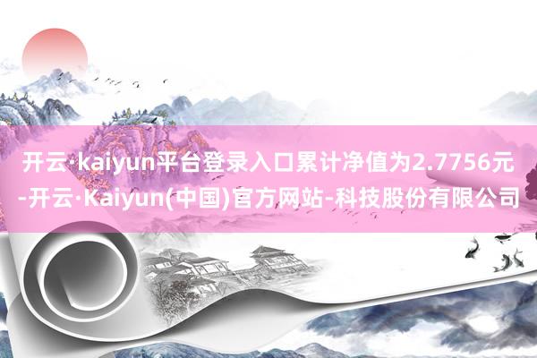 开云·kaiyun平台登录入口累计净值为2.7756元-开云·Kaiyun(中国)官方网站-科技股份有限公司