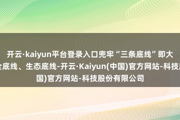 开云·kaiyun平台登录入口兜牢“三条底线”即大局底线、安全底线、生态底线-开云·Kaiyun(中国)官方网站-科技股份有限公司