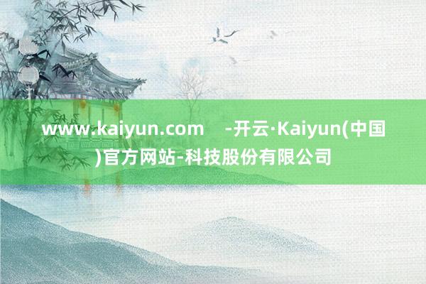 www.kaiyun.com    -开云·Kaiyun(中国)官方网站-科技股份有限公司