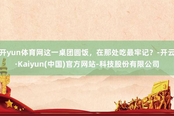 开yun体育网这一桌团圆饭，在那处吃最牢记？-开云·Kaiyun(中国)官方网站-科技股份有限公司