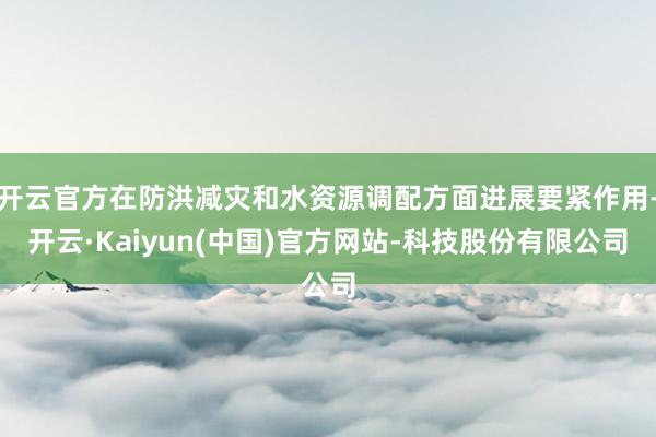 开云官方在防洪减灾和水资源调配方面进展要紧作用-开云·Kaiyun(中国)官方网站-科技股份有限公司