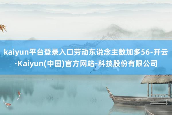 kaiyun平台登录入口劳动东说念主数加多56-开云·Kaiyun(中国)官方网站-科技股份有限公司
