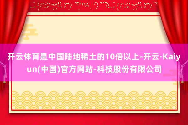 开云体育是中国陆地稀土的10倍以上-开云·Kaiyun(中国)官方网站-科技股份有限公司