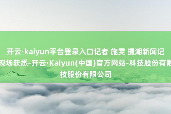 开云·kaiyun平台登录入口记者 施雯 摄潮新闻记者从现场获悉-开云·Kaiyun(中国)官方网站-科技股份有限公司