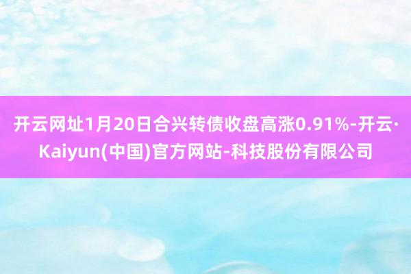 开云网址1月20日合兴转债收盘高涨0.91%-开云·Kaiyun(中国)官方网站-科技股份有限公司