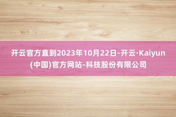 开云官方直到2023年10月22日-开云·Kaiyun(中国)官方网站-科技股份有限公司