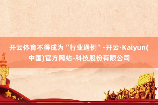 开云体育不得成为“行业通例”-开云·Kaiyun(中国)官方网站-科技股份有限公司
