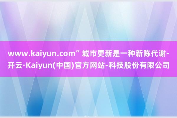 www.kaiyun.com”城市更新是一种新陈代谢-开云·Kaiyun(中国)官方网站-科技股份有限公司