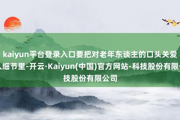 kaiyun平台登录入口要把对老年东谈主的口头关爱融入细节里-开云·Kaiyun(中国)官方网站-科技股份有限公司