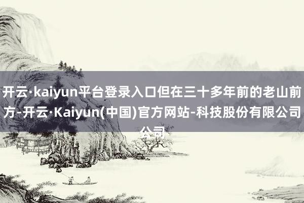 开云·kaiyun平台登录入口但在三十多年前的老山前方-开云·Kaiyun(中国)官方网站-科技股份有限公司