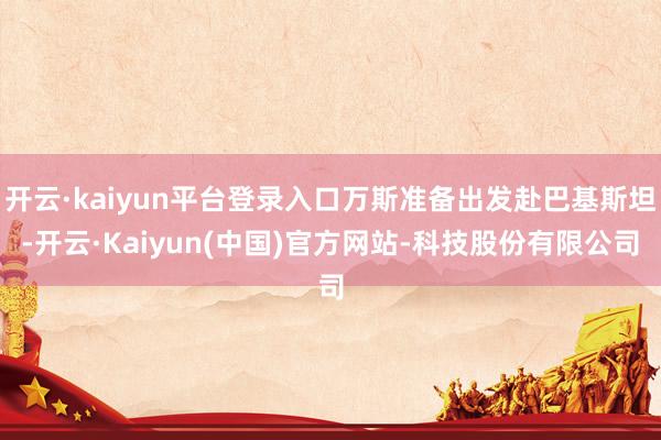 开云·kaiyun平台登录入口万斯准备出发赴巴基斯坦-开云·Kaiyun(中国)官方网站-科技股份有限公司