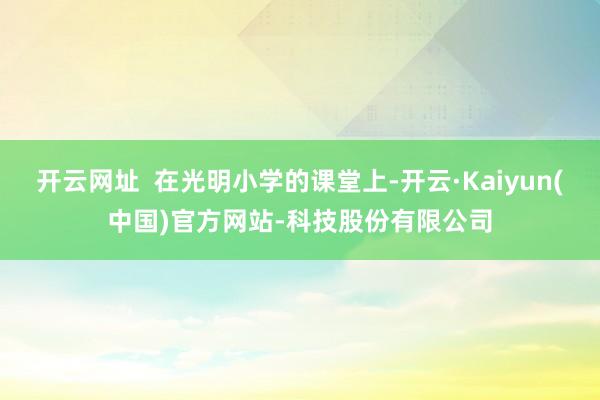 开云网址 在光明小学的课堂上-开云·Kaiyun(中国)官方网站-科技股份有限公司