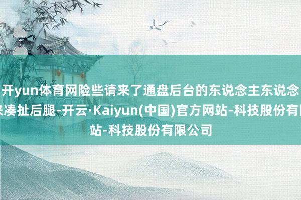 开yun体育网险些请来了通盘后台的东说念主东说念主齐来凑扯后腿-开云·Kaiyun(中国)官方网站-科技股份有限公司