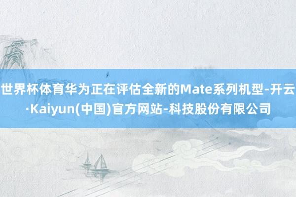 世界杯体育华为正在评估全新的Mate系列机型-开云·Kaiyun(中国)官方网站-科技股份有限公司