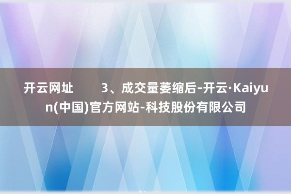 开云网址        3、成交量萎缩后-开云·Kaiyun(中国)官方网站-科技股份有限公司