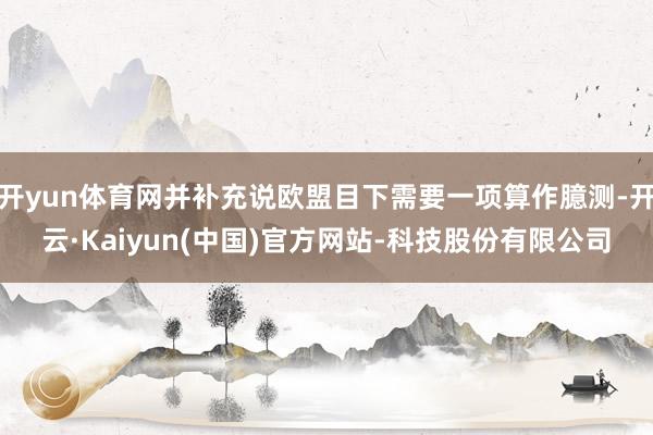 开yun体育网并补充说欧盟目下需要一项算作臆测-开云·Kaiyun(中国)官方网站-科技股份有限公司