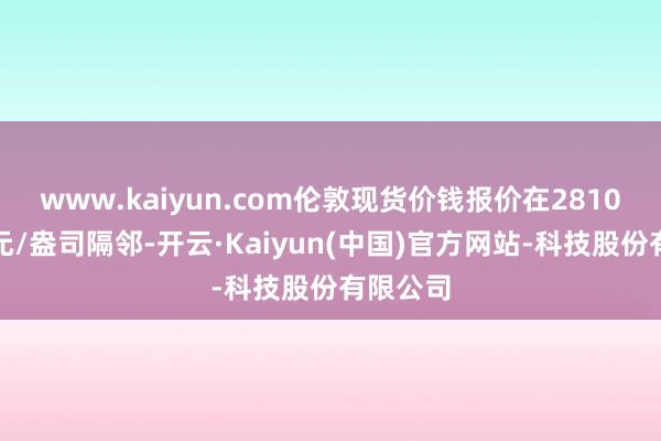 www.kaiyun.com伦敦现货价钱报价在2810好意思元/盎司隔邻-开云·Kaiyun(中国)官方网站-科技股份有限公司