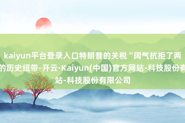 kaiyun平台登录入口特朗普的关税“阔气抗拒了两国之间的历史纽带-开云·Kaiyun(中国)官方网站-科技股份有限公司