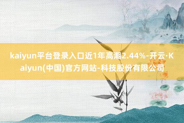 kaiyun平台登录入口近1年高潮2.44%-开云·Kaiyun(中国)官方网站-科技股份有限公司