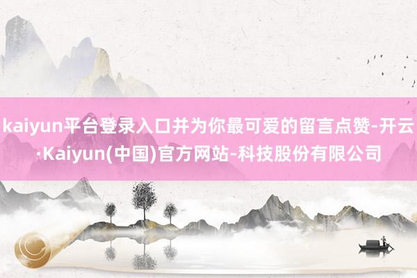 kaiyun平台登录入口并为你最可爱的留言点赞-开云·Kaiyun(中国)官方网站-科技股份有限公司