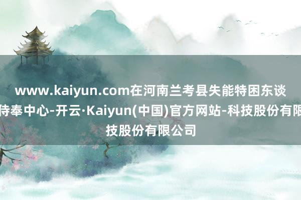 www.kaiyun.com在河南兰考县失能特困东谈主员侍奉中心-开云·Kaiyun(中国)官方网站-科技股份有限公司