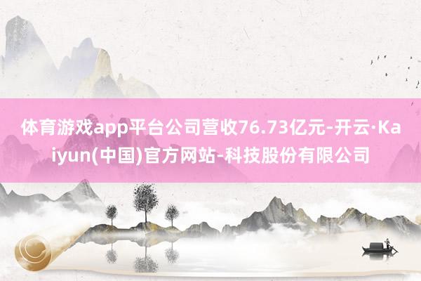 体育游戏app平台公司营收76.73亿元-开云·Kaiyun(中国)官方网站-科技股份有限公司