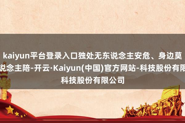 kaiyun平台登录入口独处无东说念主安危、身边莫得东说念主陪-开云·Kaiyun(中国)官方网站-科技股份有限公司