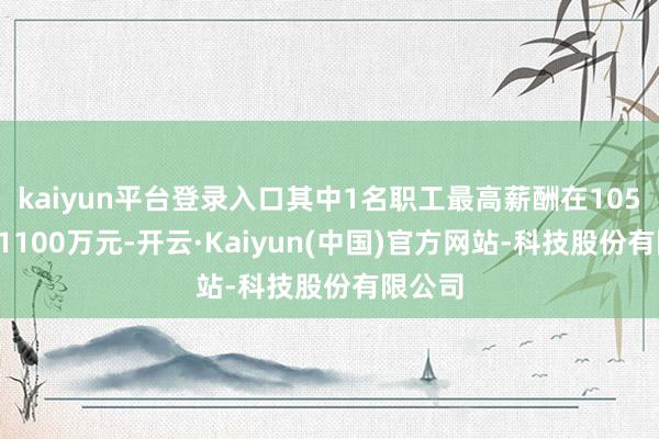 kaiyun平台登录入口其中1名职工最高薪酬在1050万至1100万元-开云·Kaiyun(中国)官方网站-科技股份有限公司