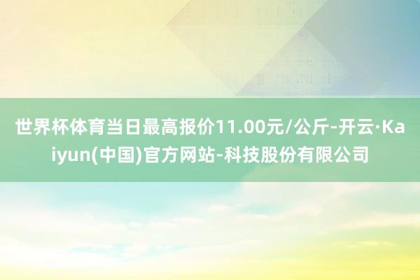 世界杯体育当日最高报价11.00元/公斤-开云·Kaiyun(中国)官方网站-科技股份有限公司