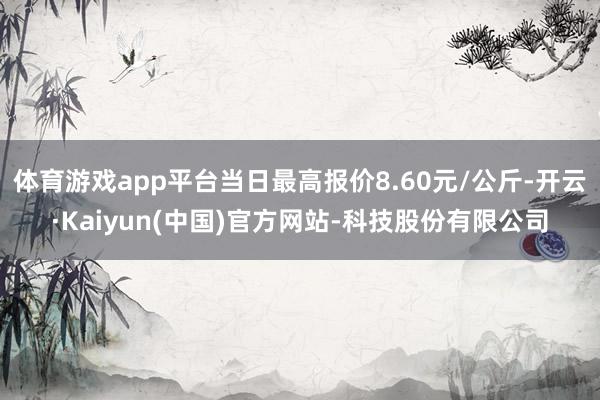 体育游戏app平台当日最高报价8.60元/公斤-开云·Kaiyun(中国)官方网站-科技股份有限公司
