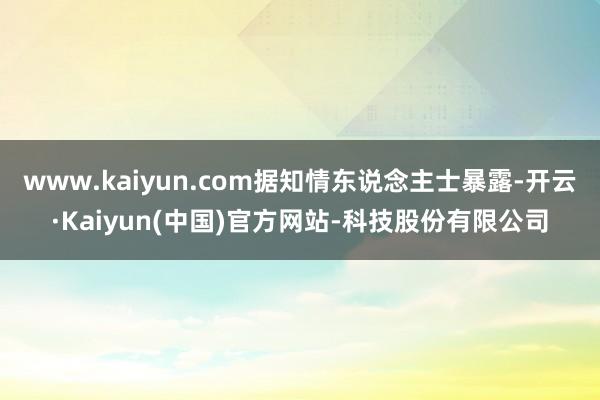 www.kaiyun.com据知情东说念主士暴露-开云·Kaiyun(中国)官方网站-科技股份有限公司