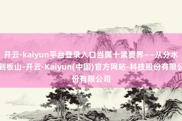 开云·kaiyun平台登录入口当属十紧要界——从分水界到板山-开云·Kaiyun(中国)官方网站-科技股份有限公司
