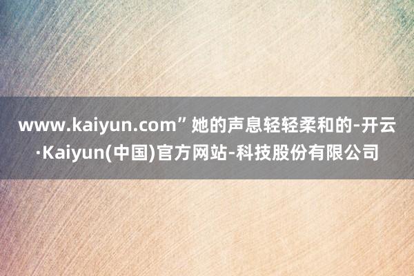 www.kaiyun.com”她的声息轻轻柔和的-开云·Kaiyun(中国)官方网站-科技股份有限公司