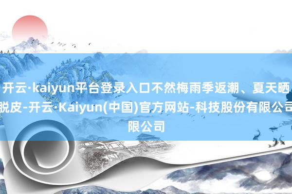 开云·kaiyun平台登录入口不然梅雨季返潮、夏天晒脱皮-开云·Kaiyun(中国)官方网站-科技股份有限公司