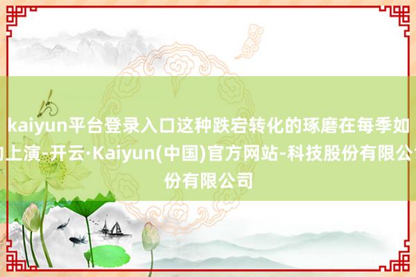 kaiyun平台登录入口这种跌宕转化的琢磨在每季如约上演-开云·Kaiyun(中国)官方网站-科技股份有限公司