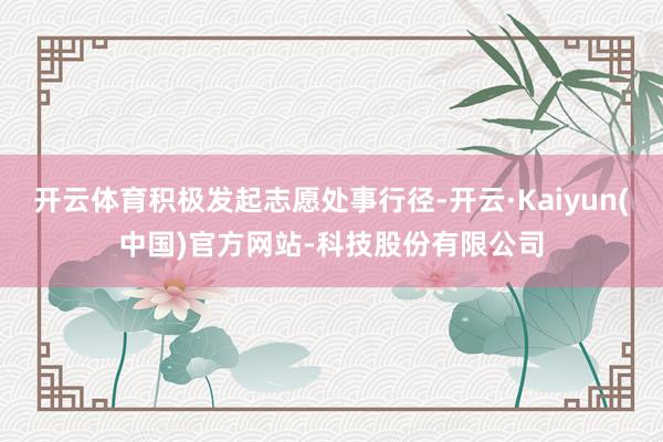 开云体育积极发起志愿处事行径-开云·Kaiyun(中国)官方网站-科技股份有限公司