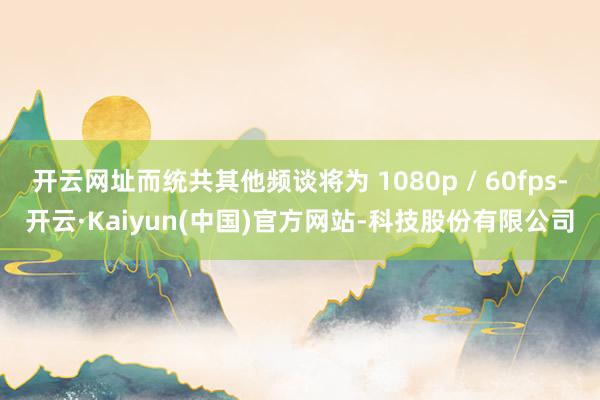 开云网址而统共其他频谈将为 1080p / 60fps-开云·Kaiyun(中国)官方网站-科技股份有限公司