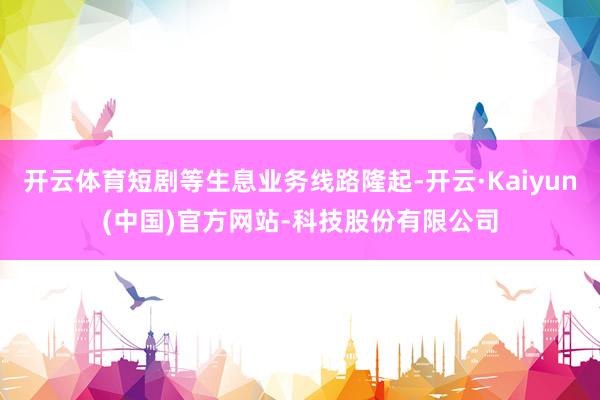 开云体育短剧等生息业务线路隆起-开云·Kaiyun(中国)官方网站-科技股份有限公司