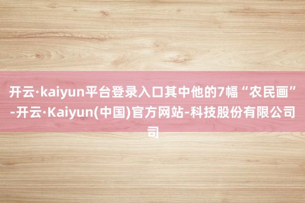 开云·kaiyun平台登录入口其中他的7幅“农民画”-开云·Kaiyun(中国)官方网站-科技股份有限公司