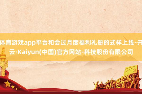 体育游戏app平台和会过月度福利礼册的式样上线-开云·Kaiyun(中国)官方网站-科技股份有限公司
