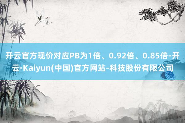 开云官方现价对应PB为1倍、0.92倍、0.85倍-开云·Kaiyun(中国)官方网站-科技股份有限公司