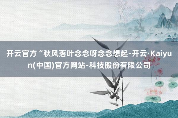 开云官方“秋风落叶念念呀念念想起-开云·Kaiyun(中国)官方网站-科技股份有限公司