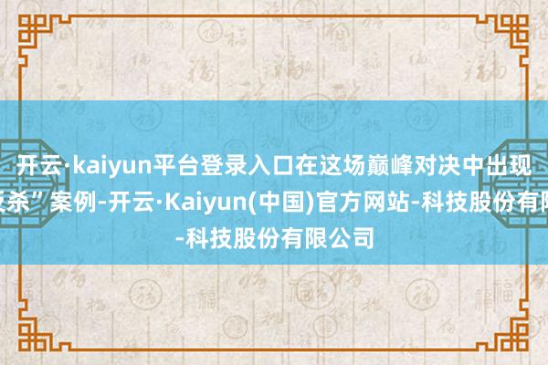 开云·kaiyun平台登录入口在这场巅峰对决中出现了“反杀”案例-开云·Kaiyun(中国)官方网站-科技股份有限公司