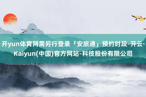 开yun体育网需另行登录「安旅通」预约时段-开云·Kaiyun(中国)官方网站-科技股份有限公司