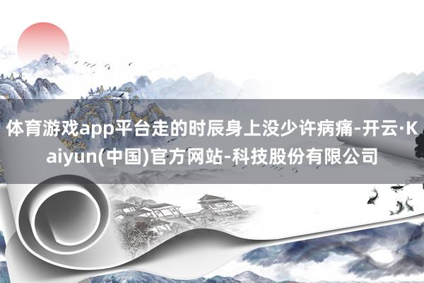 体育游戏app平台走的时辰身上没少许病痛-开云·Kaiyun(中国)官方网站-科技股份有限公司