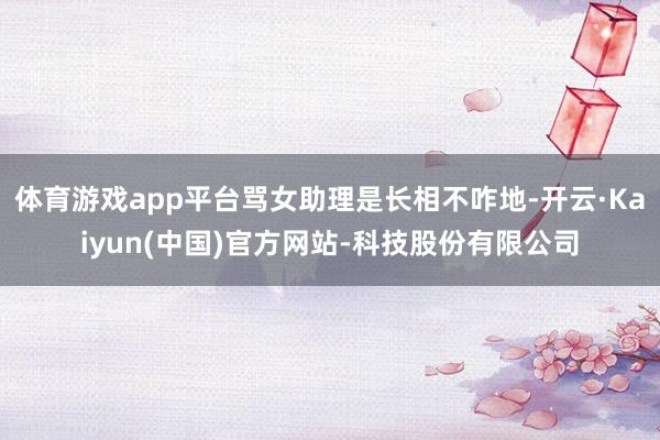 体育游戏app平台骂女助理是长相不咋地-开云·Kaiyun(中国)官方网站-科技股份有限公司