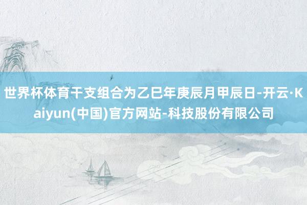世界杯体育干支组合为乙巳年庚辰月甲辰日-开云·Kaiyun(中国)官方网站-科技股份有限公司