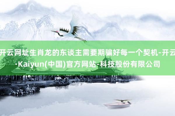 开云网址生肖龙的东谈主需要期骗好每一个契机-开云·Kaiyun(中国)官方网站-科技股份有限公司