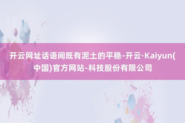 开云网址话语间既有泥土的平稳-开云·Kaiyun(中国)官方网站-科技股份有限公司
