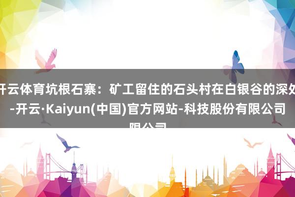 开云体育坑根石寨：矿工留住的石头村在白银谷的深处-开云·Kaiyun(中国)官方网站-科技股份有限公司